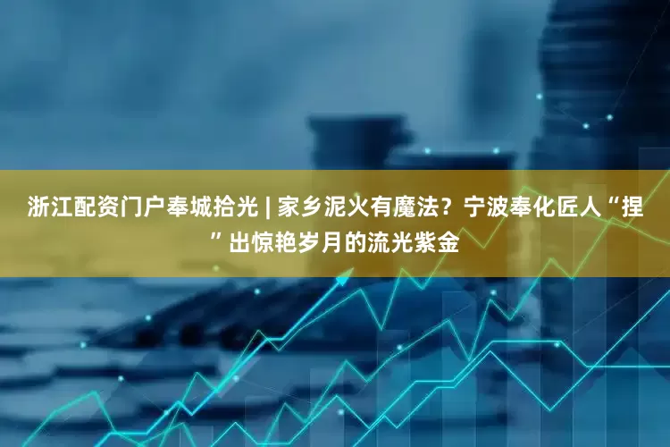 浙江配资门户奉城拾光 | 家乡泥火有魔法？宁波奉化匠人“捏”出惊艳岁月的流光紫金