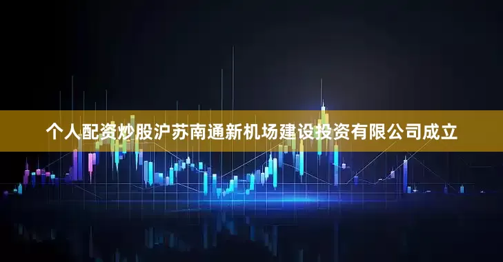 个人配资炒股沪苏南通新机场建设投资有限公司成立
